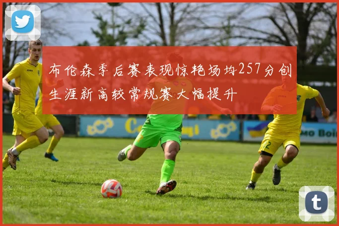 布伦森季后赛表现惊艳场均257分创生涯新高较常规赛大幅提升