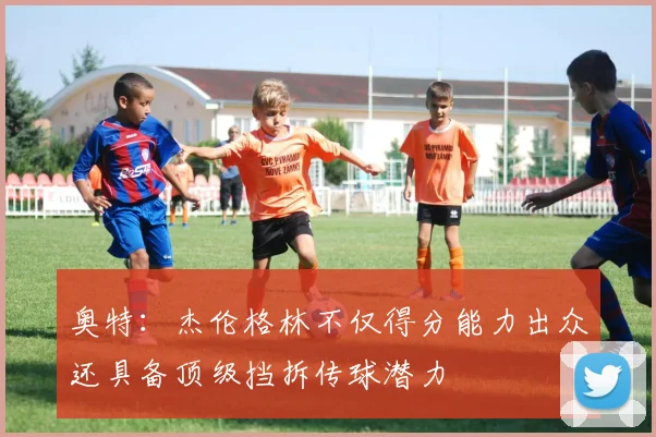 奥特：杰伦格林不仅得分能力出众还具备顶级挡拆传球潜力