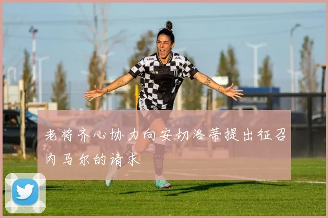 老将齐心协力向安切洛蒂提出征召内马尔的请求