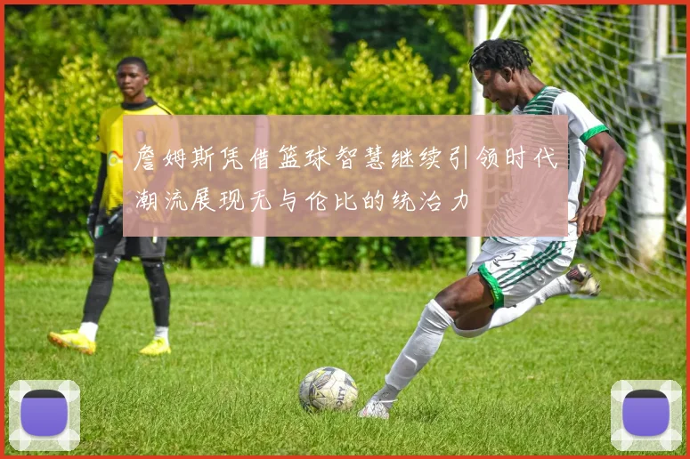 詹姆斯凭借篮球智慧继续引领时代潮流展现无与伦比的统治力