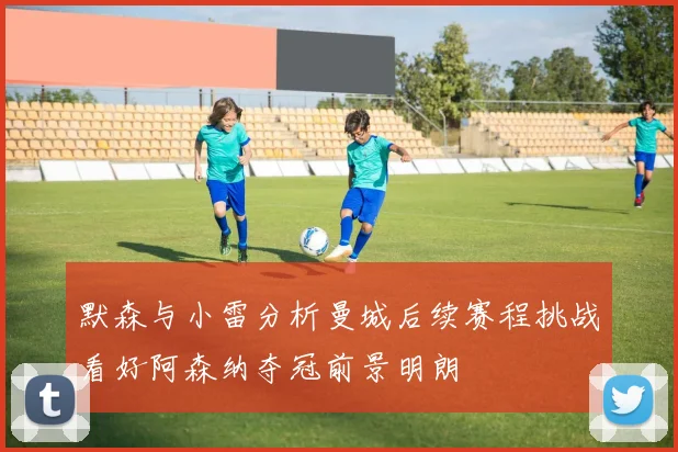 默森与小雷分析曼城后续赛程挑战看好阿森纳夺冠前景明朗
