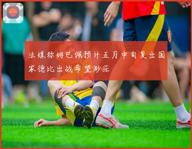 法媒称姆巴佩预计五月中旬复出国家德比出战希望渺茫