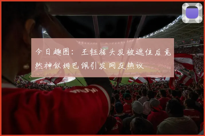 今日趣图：王钰栋头发被遮住后竟然神似姆巴佩引发网友热议