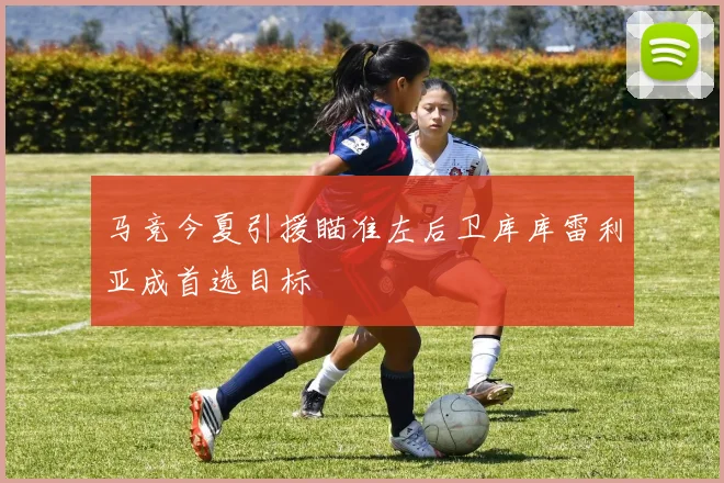 马竞今夏引援瞄准左后卫库库雷利亚成首选目标