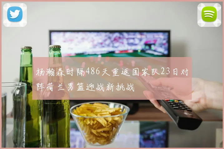 杨瀚森时隔486天重返国家队23日对阵荷兰男篮迎战新挑战