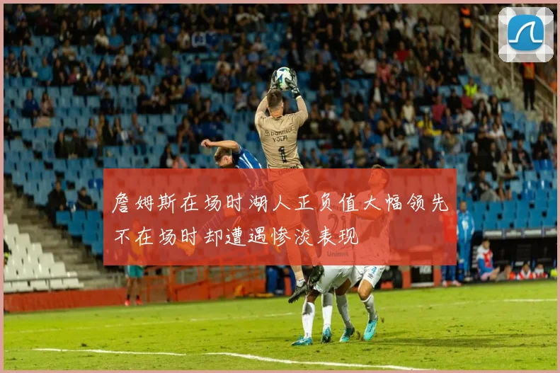 詹姆斯在场时湖人正负值大幅领先不在场时却遭遇惨淡表现
