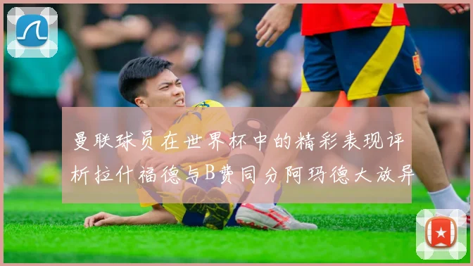 曼联球员在世界杯中的精彩表现评析拉什福德与B费同分阿玛德大放异彩