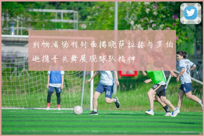 利物浦场刊封面揭晓萨拉赫与罗伯逊携手共舞展现球队精神