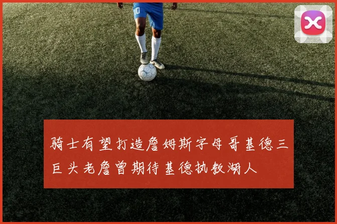 骑士有望打造詹姆斯字母哥基德三巨头老詹曾期待基德执教湖人