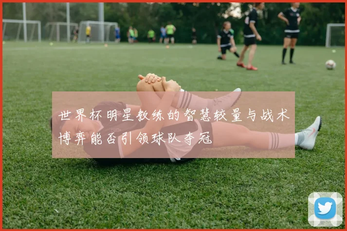 世界杯明星教练的智慧较量与战术博弈能否引领球队夺冠