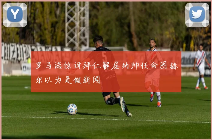罗马诺惊讶拜仁解雇纳帅任命图赫尔以为是假新闻