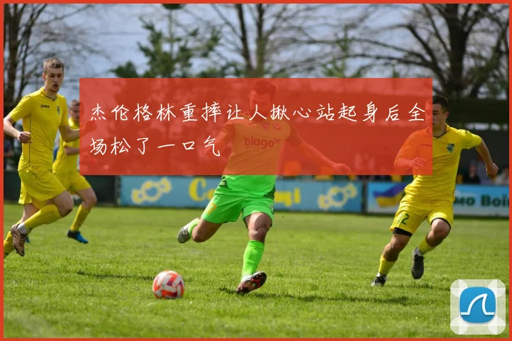 杰伦格林重摔让人揪心站起身后全场松了一口气
